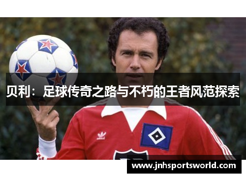贝利：足球传奇之路与不朽的王者风范探索