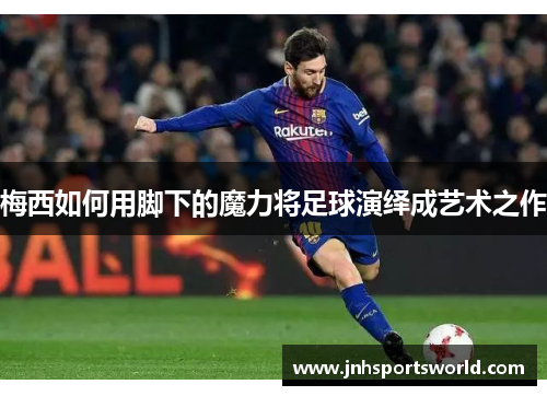 梅西如何用脚下的魔力将足球演绎成艺术之作