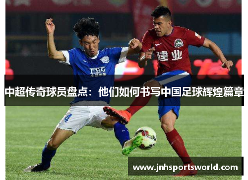 中超传奇球员盘点：他们如何书写中国足球辉煌篇章