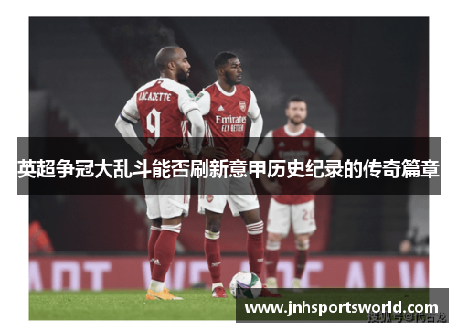 英超争冠大乱斗能否刷新意甲历史纪录的传奇篇章