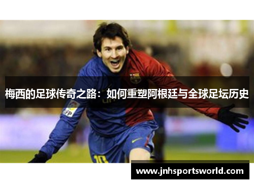 梅西的足球传奇之路：如何重塑阿根廷与全球足坛历史