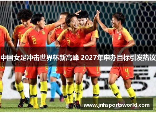 中国女足冲击世界杯新高峰 2027年申办目标引发热议