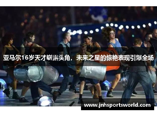 亚马尔16岁天才崭露头角，未来之星的惊艳表现引爆全场
