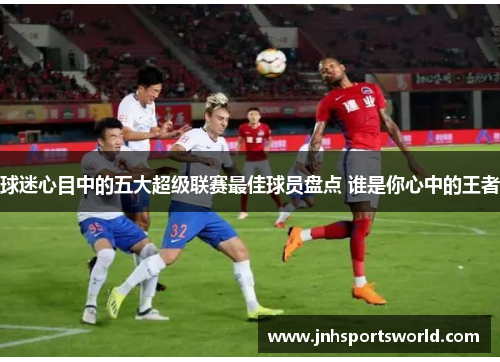 球迷心目中的五大超级联赛最佳球员盘点 谁是你心中的王者