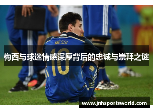 梅西与球迷情感深厚背后的忠诚与崇拜之谜